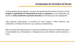 Composição do Conselho de Escola
A equipe gestora deverá organizar o processo de constituição do Conselho de Escola a fim de
assegurar a legitimidade da representação de todos os segmentos na sua composição, que
deverá ser eleita anualmente no primeiro mês letivo com mandato até o ano subsequente.
Cada segmento representado no Conselho de Escola elegerá 2 (dois) suplentes, que
substituirão os membros titulares em suas ausências e impedimentos.
Não há impedimento legal para que os membros da APM façam parte do Conselho de Escola.
É recomendável que a articulação e a integração entre essas instâncias sejam constantes e
ativas.
 
