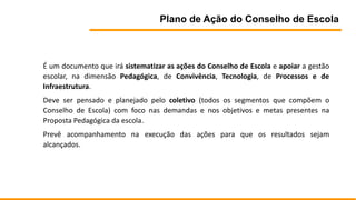 Plano de Ação do Conselho de Escola
É um documento que irá sistematizar as ações do Conselho de Escola e apoiar a gestão
escolar, na dimensão Pedagógica, de Convivência, Tecnologia, de Processos e de
Infraestrutura.
Deve ser pensado e planejado pelo coletivo (todos os segmentos que compõem o
Conselho de Escola) com foco nas demandas e nos objetivos e metas presentes na
Proposta Pedagógica da escola.
Prevê acompanhamento na execução das ações para que os resultados sejam
alcançados.
 