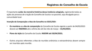Registros do Conselho de Escola
É importante cuidar da memória histórica dessa instância colegiada, registrando todas as
ações do processo de criação do Conselho de Escola e se possível, seja divulgado para a
comunidade local.
Inserção da Composição e Atas do Conselho no SGCE/SED:
• Os membros e a Ata de composição do Conselho de Escola vigente a partir de 04/03/2023
deverá ser INSERIDA até o último dia útil do mês de março – 31/03/2023;
• Plano de Ação do Conselho de Escola: INSERIR até 30/04/2023;
• Outros arquivos referentes a Atas de reuniões ordinárias e extraordinárias devem sempre
ser inseridas após reunião.
 
