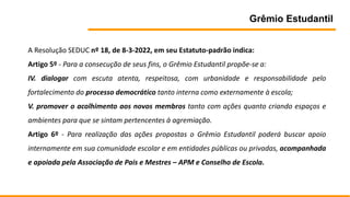 Grêmio Estudantil
A Resolução SEDUC nº 18, de 8-3-2022, em seu Estatuto-padrão indica:
Artigo 5º - Para a consecução de seus fins, o Grêmio Estudantil propõe-se a:
IV. dialogar com escuta atenta, respeitosa, com urbanidade e responsabilidade pelo
fortalecimento do processo democrático tanto interna como externamente à escola;
V. promover o acolhimento aos novos membros tanto com ações quanto criando espaços e
ambientes para que se sintam pertencentes à agremiação.
Artigo 6º - Para realização das ações propostas o Grêmio Estudantil poderá buscar apoio
internamente em sua comunidade escolar e em entidades públicas ou privadas, acompanhada
e apoiada pela Associação de Pais e Mestres – APM e Conselho de Escola.
 