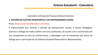 Grêmio Estudantil - Calendário
Calendário Unificado do Processo Eleitoral Gremista
1. DIFUSÃO DA CULTURA DEMOCRÁTICA E DO PROTAGONISMO JUVENIL
Prazo: Deve ocorrer durante todo o ano letivo.
É imprescindível que, durante o período de planejamento escolar, a Equipe Pedagógica
promova o diálogo de modo a definir com seus professores, de acordo com a característica de
seu componente ou área de conhecimento, a abordagem com os estudantes dos temas de
diálogo para a construção de um Grêmio Estudantil Democrático e Representativo.
 