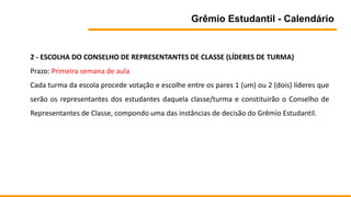 Grêmio Estudantil - Calendário
2 - ESCOLHA DO CONSELHO DE REPRESENTANTES DE CLASSE (LÍDERES DE TURMA)
Prazo: Primeira semana de aula
Cada turma da escola procede votação e escolhe entre os pares 1 (um) ou 2 (dois) líderes que
serão os representantes dos estudantes daquela classe/turma e constituirão o Conselho de
Representantes de Classe, compondo uma das instâncias de decisão do Grêmio Estudantil.
 