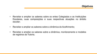 Objetivos
• Revisitar e ampliar os saberes sobre os entes Colegiados e as Instituições
Escolares, suas composições e suas respectivas atuações no âmbito
escolar;
• Revisitar e ampliar os saberes sobre a dinâmica do Acolhimento;
• Revisitar e ampliar os saberes sobre a dinâmica, monitoramento e modelos
de registros da Tutoria;
 