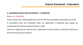 Grêmio Estudantil - Calendário
3- ASSEMBLEIA GERAL DOS ESTUDANTES - 1º SEMESTRE
Prazo: até 17/02/2023.
Precisa contar com a participação de no mínimo 25% dos estudantes matriculados na escola.
A Assembleia Geral dos Estudantes deve ser organizada e conduzida pela Equipe de
Coordenação do Grêmio Estudantil eleita em 2022.
Deverá ser registrada por meio de Ata e cadastrada no sistema SGGE na plataforma SED antes
do término do processo eleitoral.
 