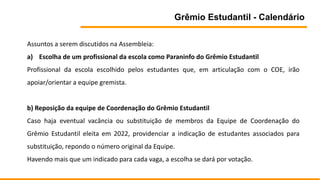 Grêmio Estudantil - Calendário
Assuntos a serem discutidos na Assembleia:
a) Escolha de um profissional da escola como Paraninfo do Grêmio Estudantil
Profissional da escola escolhido pelos estudantes que, em articulação com o COE, irão
apoiar/orientar a equipe gremista.
b) Reposição da equipe de Coordenação do Grêmio Estudantil
Caso haja eventual vacância ou substituição de membros da Equipe de Coordenação do
Grêmio Estudantil eleita em 2022, providenciar a indicação de estudantes associados para
substituição, repondo o número original da Equipe.
Havendo mais que um indicado para cada vaga, a escolha se dará por votação.
 
