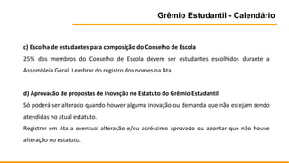 Grêmio Estudantil - Calendário
c) Escolha de estudantes para composição do Conselho de Escola
25% dos membros do Conselho de Escola devem ser estudantes escolhidos durante a
Assembleia Geral. Lembrar do registro dos nomes na Ata.
d) Aprovação de propostas de inovação no Estatuto do Grêmio Estudantil
Só poderá ser alterado quando houver alguma inovação ou demanda que não estejam sendo
atendidas no atual estatuto.
Registrar em Ata a eventual alteração e/ou acréscimo aprovado ou apontar que não houve
alteração no estatuto.
 