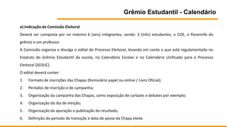 Grêmio Estudantil - Calendário
e) Indicação da Comissão Eleitoral
Deverá ser composta por no máximo 6 (seis) integrantes, sendo: 3 (três) estudantes, o COE, o Paraninfo do
grêmio e um professor.
A Comissão organiza e divulga o edital do Processo Eleitoral, levando em conta o que está regulamentado no
Estatuto do Grêmio Estudantil da escola, no Calendário Escolar e no Calendário Unificado para o Processo
Eleitoral (SEDUC).
O edital deverá conter:
1. Formato de inscrições das Chapas (formulário papel ou online / Livro Oficial);
2. Períodos de inscrição e de campanha;
3. Organização da campanha das Chapas, como exposição de cartazes e debates por exemplo;
4. Organização do dia de eleição;
5. Organização da apuração e publicação do resultado;
6. Definição do período de transição e data de posse da Chapa eleita
 