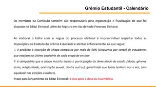 Grêmio Estudantil - Calendário
Os membros da Comissão também são responsáveis pela organização e fiscalização do que foi
disposto no Edital Eleitoral, além do Registro em Ata de todo Processo Eleitoral.
Ao elaborar o Edital com as regras do processo eleitoral é imprescindível respeitar todas as
disposições do Estatuto do Grêmio Estudantil e atentar enfaticamente ao que segue:
I. é proibida a inscrição de chapa composta por mais de 50% (cinquenta por cento) de estudantes
que estejam no último ano/série de cada etapa de ensino;
II. é obrigatório que a chapa inscrita inclua a participação da diversidade da escola (idade, gênero,
etnia, religiosidade, orientação sexual, dentre outros), garantindo que todos tenham voz e vez, com
equidade nas eleições escolares.
Prazo para lançamento do Edital Eleitoral: 3 dias após a data da Assembleia.
 