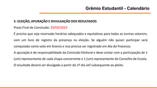 Grêmio Estudantil - Calendário
5- ELEIÇÃO, APURAÇÃO E DIVULGAÇÃO DOS RESULTADOS
Prazo Final de Conclusão: 29/03/2023
É preciso que seja reservado horários adequados e equitativos para todas as turmas votarem,
com um livro de registro da presença na eleição. Se alguém não quiser participar será
computado como voto em branco e isso precisa ser registrado em Ata do Processo.
A apuração é de responsabilidade da Comissão Eleitoral e deve contar com a participação de 1
(um) representante de cada chapa concorrente e 1 (um) representante do Conselho de Escola.
O resultado deverá ser divulgado a partir do 1º dia útil subsequente ao pleito.
 