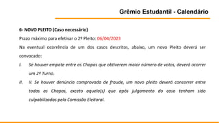 Grêmio Estudantil - Calendário
6- NOVO PLEITO (Caso necessário)
Prazo máximo para efetivar o 2º Pleito: 06/04/2023
Na eventual ocorrência de um dos casos descritos, abaixo, um novo Pleito deverá ser
convocado:
I. Se houver empate entre as Chapas que obtiverem maior número de votos, deverá ocorrer
um 2º Turno.
II. II. Se houver denúncia comprovada de fraude, um novo pleito deverá concorrer entre
todas as Chapas, exceto aquela(s) que após julgamento do caso tenham sido
culpabilizadas pela Comissão Eleitoral.
 