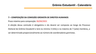 Grêmio Estudantil - Calendário
7 – COMPOSIÇÃO DA COMISSÃO GREMISTA DE DIREITOS HUMANOS
Prazo máximo para composição: 06/04/2023
A eleição dessa comissão é obrigatória e ela deverá ser composta ao longo do Processo
Eleitoral do Grêmio Estudantil e terá no mínimo 3 (três) e no máximo de 7 (sete) membros, a
ser determinado proporcionalmente ao número de coordenadores gremistas.
 