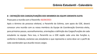 Grêmio Estudantil - Calendário
8 – DEFINIÇÃO DOS CARGOS/FUNÇÕES DOS MEMBROS DA EQUIPE GREMISTA ELEITA
Prazo para a reunião com o Paraninfo: 06/04/2023
Após o término do processo eleitoral, o Paraninfo do Grêmio, com apoio do COE, deverá
convocar uma reunião com os novos membros da Equipe de Coordenação Gremista eleita,
para primeiros passos, aconselhamentos, orientações e definição dos Cargos/Funções de cada
estudante na equipe. Para isso, o Paraninfo ou o COE expõe cada uma das funções e,
conforme o Estatuto, esclarece aos estudantes o que representa e como deve ser o perfil de
cada coordenador que atuarão nesses cargos.
 
