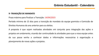 Grêmio Estudantil - Calendário
9- TRANSIÇÃO DE MANDATO
Prazo máximo para finalizar a Transição: 14/04/2023
Período mínimo de 15 dias para a transição de mandato da equipe gremista e Comissão de
Direitos Humanos do ano anterior para os eleitos.
A proposta é que sejam realizadas atividades em conjunto para integração das ações e
projetos em andamento, visando dar continuidade às atividades para que a nova equipe antes
da sua posse venha a conhecer dados e informações necessárias à organização e
planejamento de novas ações e projetos.
 