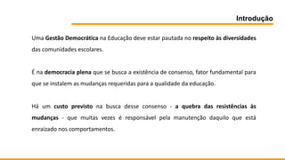 Introdução
Uma Gestão Democrática na Educação deve estar pautada no respeito às diversidades
das comunidades escolares.
É na democracia plena que se busca a existência de consenso, fator fundamental para
que se instalem as mudanças requeridas para a qualidade da educação.
Há um custo previsto na busca desse consenso - a quebra das resistências às
mudanças - que muitas vezes é responsável pela manutenção daquilo que está
enraizado nos comportamentos.
 