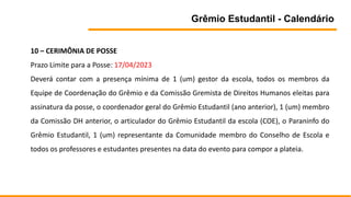 Grêmio Estudantil - Calendário
10 – CERIMÔNIA DE POSSE
Prazo Limite para a Posse: 17/04/2023
Deverá contar com a presença mínima de 1 (um) gestor da escola, todos os membros da
Equipe de Coordenação do Grêmio e da Comissão Gremista de Direitos Humanos eleitas para
assinatura da posse, o coordenador geral do Grêmio Estudantil (ano anterior), 1 (um) membro
da Comissão DH anterior, o articulador do Grêmio Estudantil da escola (COE), o Paraninfo do
Grêmio Estudantil, 1 (um) representante da Comunidade membro do Conselho de Escola e
todos os professores e estudantes presentes na data do evento para compor a plateia.
 