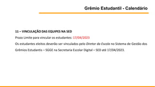 Grêmio Estudantil - Calendário
11 – VINCULAÇÃO DAS EQUIPES NA SED
Prazo Limite para vincular os estudantes: 17/04/2023
Os estudantes eleitos deverão ser vinculados pelo Diretor da Escola no Sistema de Gestão dos
Grêmios Estudantis – SGGE na Secretaria Escolar Digital – SED até 17/04/2023.
 