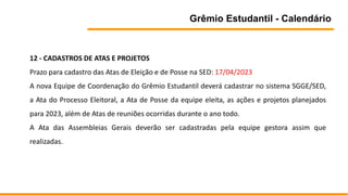 Grêmio Estudantil - Calendário
12 - CADASTROS DE ATAS E PROJETOS
Prazo para cadastro das Atas de Eleição e de Posse na SED: 17/04/2023
A nova Equipe de Coordenação do Grêmio Estudantil deverá cadastrar no sistema SGGE/SED,
a Ata do Processo Eleitoral, a Ata de Posse da equipe eleita, as ações e projetos planejados
para 2023, além de Atas de reuniões ocorridas durante o ano todo.
A Ata das Assembleias Gerais deverão ser cadastradas pela equipe gestora assim que
realizadas.
 