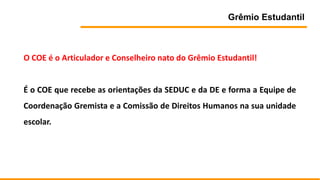 Grêmio Estudantil
O COE é o Articulador e Conselheiro nato do Grêmio Estudantil!
É o COE que recebe as orientações da SEDUC e da DE e forma a Equipe de
Coordenação Gremista e a Comissão de Direitos Humanos na sua unidade
escolar.
 