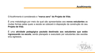 Acolhimento
O Acolhimento é considerado o “marco zero” do Projeto de Vida.
É uma metodologia por meio da qual são apresentadas aos novos estudantes as
muitas formas pelas quais a escola se colocará à disposição da construção do seu
Projeto de Vida.
É uma atividade pedagógica pautada destinada aos estudantes que estão
ingressando na escola, sendo planejado e executado por estudantes das escolas
e/ou egressos.
 