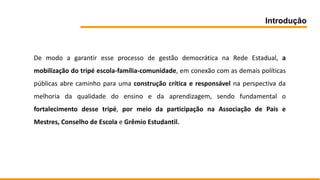 Introdução
De modo a garantir esse processo de gestão democrática na Rede Estadual, a
mobilização do tripé escola-família-comunidade, em conexão com as demais políticas
públicas abre caminho para uma construção crítica e responsável na perspectiva da
melhoria da qualidade do ensino e da aprendizagem, sendo fundamental o
fortalecimento desse tripé, por meio da participação na Associação de Pais e
Mestres, Conselho de Escola e Grêmio Estudantil.
 