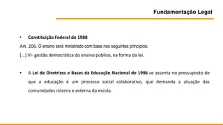 Fundamentação Legal
• Constituição Federal de 1988
Art. 206. O ensino será ministrado com base nos seguintes princípios:
[...] VI- gestão democrática do ensino público, na forma da lei.
• A Lei de Diretrizes e Bases da Educação Nacional de 1996 se assenta no pressuposto de
que a educação é um processo social colaborativo, que demanda a atuação das
comunidades interna e externa da escola.
 