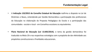 Fundamentação Legal
• A Indicação 133/2015 do Conselho Estadual de Educação reafirma o disposto na Lei de
Diretrizes e Bases, entendendo por Gestão Democrática a participação dos profissionais
da Educação na elaboração da Proposta Pedagógica da Escola e a participação das
comunidades - escolar e local - em Conselhos escolares ou equivalentes.
• Plano Nacional de Educação (Lei 13.005/2014), o tema da gestão democrática foi
traduzido na Meta 19 e nas respectivas estratégias com o propósito de dar efetividade aos
propósitos constitucionais e finalidades educacionais.
 
