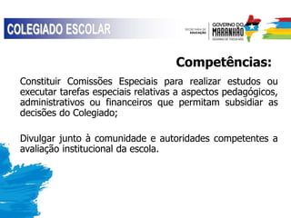 Competências:
Constituir Comissões Especiais para realizar estudos ou
executar tarefas especiais relativas a aspectos pedagógicos,
administrativos ou financeiros que permitam subsidiar as
decisões do Colegiado;
Divulgar junto à comunidade e autoridades competentes a
avaliação institucional da escola.
 