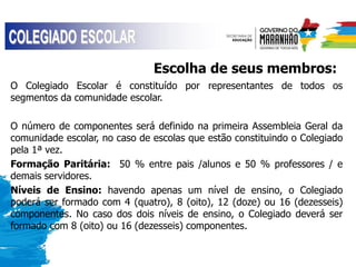 Escolha de seus membros:
O Colegiado Escolar é constituído por representantes de todos os
segmentos da comunidade escolar.
O número de componentes será definido na primeira Assembleia Geral da
comunidade escolar, no caso de escolas que estão constituindo o Colegiado
pela 1ª vez.
Formação Paritária: 50 % entre pais /alunos e 50 % professores / e
demais servidores.
Níveis de Ensino: havendo apenas um nível de ensino, o Colegiado
poderá ser formado com 4 (quatro), 8 (oito), 12 (doze) ou 16 (dezesseis)
componentes. No caso dos dois níveis de ensino, o Colegiado deverá ser
formado com 8 (oito) ou 16 (dezesseis) componentes.
 