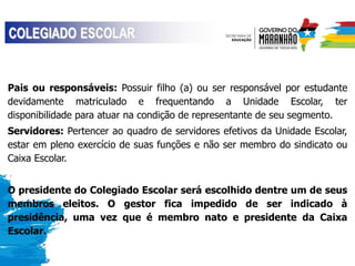 Pais ou responsáveis: Possuir filho (a) ou ser responsável por estudante
devidamente matriculado e frequentando a Unidade Escolar, ter
disponibilidade para atuar na condição de representante de seu segmento.
Servidores: Pertencer ao quadro de servidores efetivos da Unidade Escolar,
estar em pleno exercício de suas funções e não ser membro do sindicato ou
Caixa Escolar.
O presidente do Colegiado Escolar será escolhido dentre um de seus
membros eleitos. O gestor fica impedido de ser indicado à
presidência, uma vez que é membro nato e presidente da Caixa
Escolar.
 