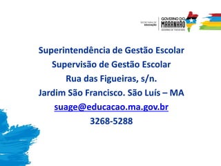Superintendência de Gestão Escolar
Supervisão de Gestão Escolar
Rua das Figueiras, s/n.
Jardim São Francisco. São Luís – MA
suage@educacao.ma.gov.br
3268-5288
 