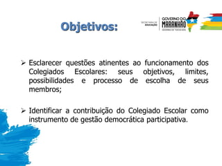 Objetivos:
 Esclarecer questões atinentes ao funcionamento dos
Colegiados Escolares: seus objetivos, limites,
possibilidades e processo de escolha de seus
membros;
 Identificar a contribuição do Colegiado Escolar como
instrumento de gestão democrática participativa.
 