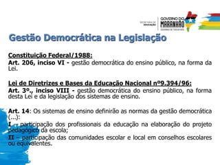 Gestão Democrática na Legislação
Constituição Federal/1988:
Art. 206, inciso VI - gestão democrática do ensino público, na forma da
Lei.
Lei de Diretrizes e Bases da Educação Nacional nº9.394/96:
Art. 3º., inciso VIII - gestão democrática do ensino público, na forma
desta Lei e da legislação dos sistemas de ensino.
Art. 14: Os sistemas de ensino definirão as normas da gestão democrática
(...):
I – participação dos profissionais da educação na elaboração do projeto
pedagógico da escola;
II – participação das comunidades escolar e local em conselhos escolares
ou equivalentes.
 