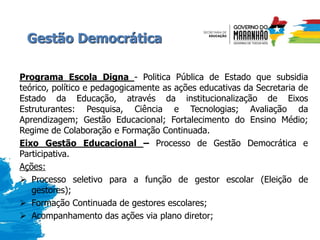 Gestão Democrática
Programa Escola Digna - Politica Pública de Estado que subsidia
teórico, político e pedagogicamente as ações educativas da Secretaria de
Estado da Educação, através da institucionalização de Eixos
Estruturantes: Pesquisa, Ciência e Tecnologias; Avaliação da
Aprendizagem; Gestão Educacional; Fortalecimento do Ensino Médio;
Regime de Colaboração e Formação Continuada.
Eixo Gestão Educacional – Processo de Gestão Democrática e
Participativa.
Ações:
 Processo seletivo para a função de gestor escolar (Eleição de
gestores);
 Formação Continuada de gestores escolares;
 Acompanhamento das ações via plano diretor;
 