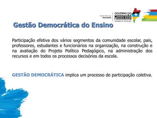 Gestão Democrática do Ensino
Participação efetiva dos vários segmentos da comunidade escolar, pais,
professores, estudantes e funcionários na organização, na construção e
na avaliação do Projeto Político Pedagógico, na administração dos
recursos e em todos os processos decisórios da escola.
GESTÃO DEMOCRÁTICA implica um processo de participação coletiva.
 