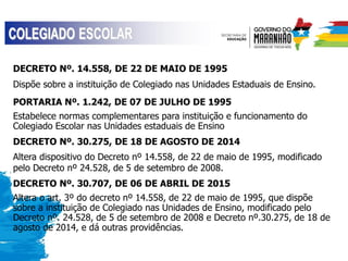 DECRETO Nº. 14.558, DE 22 DE MAIO DE 1995
Dispõe sobre a instituição de Colegiado nas Unidades Estaduais de Ensino.
PORTARIA Nº. 1.242, DE 07 DE JULHO DE 1995
Estabelece normas complementares para instituição e funcionamento do
Colegiado Escolar nas Unidades estaduais de Ensino
DECRETO Nº. 30.275, DE 18 DE AGOSTO DE 2014
Altera dispositivo do Decreto nº 14.558, de 22 de maio de 1995, modificado
pelo Decreto nº 24.528, de 5 de setembro de 2008.
DECRETO Nº. 30.707, DE 06 DE ABRIL DE 2015
Altera o art. 3º do decreto nº 14.558, de 22 de maio de 1995, que dispõe
sobre a instituição de Colegiado nas Unidades de Ensino, modificado pelo
Decreto nº. 24.528, de 5 de setembro de 2008 e Decreto nº.30.275, de 18 de
agosto de 2014, e dá outras providências.
 