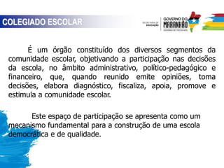 É um órgão constituído dos diversos segmentos da
comunidade escolar, objetivando a participação nas decisões
da escola, no âmbito administrativo, político-pedagógico e
financeiro, que, quando reunido emite opiniões, toma
decisões, elabora diagnóstico, fiscaliza, apoia, promove e
estimula a comunidade escolar.
Este espaço de participação se apresenta como um
mecanismo fundamental para a construção de uma escola
democrática e de qualidade.
COLEGIADO ESCOLAR
 