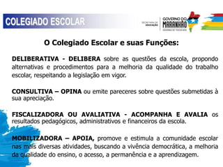 O Colegiado Escolar e suas Funções:
DELIBERATIVA - DELIBERA sobre as questões da escola, propondo
alternativas e procedimentos para a melhoria da qualidade do trabalho
escolar, respeitando a legislação em vigor.
CONSULTIVA – OPINA ou emite pareceres sobre questões submetidas à
sua apreciação.
FISCALIZADORA OU AVALIATIVA - ACOMPANHA E AVALIA os
resultados pedagógicos, administrativos e financeiros da escola.
MOBILIZADORA – APOIA, promove e estimula a comunidade escolar
nas mais diversas atividades, buscando a vivência democrática, a melhoria
da qualidade do ensino, o acesso, a permanência e a aprendizagem.
 