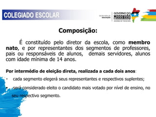 Composição:
É constituído pelo diretor da escola, como membro
nato, e por representantes dos segmentos de professores,
pais ou responsáveis de alunos, demais servidores, alunos
com idade mínima de 14 anos.
Por intermédio de eleição direta, realizada a cada dois anos:
 cada segmento elegerá seus representantes e respectivos suplentes;
 será considerado eleito o candidato mais votado por nível de ensino, no
seu respectivo segmento.
 