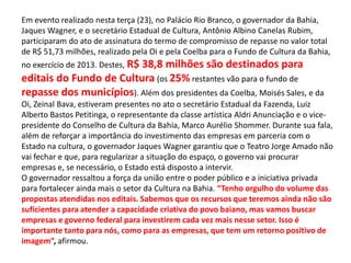 Em evento realizado nesta terça (23), no Palácio Rio Branco, o governador da Bahia,
Jaques Wagner, e o secretário Estadual de Cultura, Antônio Albino Canelas Rubim,
participaram do ato de assinatura do termo de compromisso de repasse no valor total
de R$ 51,73 milhões, realizado pela Oi e pela Coelba para o Fundo de Cultura da Bahia,
no exercício de 2013. Destes, R$ 38,8 milhões são destinados para
editais do Fundo de Cultura (os 25% restantes vão para o fundo de
repasse dos municípios). Além dos presidentes da Coelba, Moisés Sales, e da
Oi, Zeinal Bava, estiveram presentes no ato o secretário Estadual da Fazenda, Luiz
Alberto Bastos Petitinga, o representante da classe artística Aldri Anunciação e o vice-
presidente do Conselho de Cultura da Bahia, Marco Aurélio Shommer. Durante sua fala,
além de reforçar a importância do investimento das empresas em parceria com o
Estado na cultura, o governador Jaques Wagner garantiu que o Teatro Jorge Amado não
vai fechar e que, para regularizar a situação do espaço, o governo vai procurar
empresas e, se necessário, o Estado está disposto a intervir.
O governador ressaltou a força da união entre o poder público e a iniciativa privada
para fortalecer ainda mais o setor da Cultura na Bahia. “Tenho orgulho do volume das
propostas atendidas nos editais. Sabemos que os recursos que teremos ainda não são
suficientes para atender a capacidade criativa do povo baiano, mas vamos buscar
empresas e governo federal para investirem cada vez mais nesse setor. Isso é
importante tanto para nós, como para as empresas, que tem um retorno positivo de
imagem”, afirmou.
 