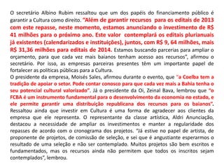 O secretário Albino Rubim ressaltou que um dos papéis do financiamento público é
garantir a Cultura como direito. “Além de garantir recursos para os editais de 2013
com este repasse, neste momento, estamos anunciando o investimento de R$
41 milhões para o próximo ano. Este valor contemplará os editais plurianuais
já existentes (calendarizados e instituiçōes), juntos, com R$ 9, 64 milhões, mais
R$ 31,36 milhões para editais de 2014. Estamos buscando parcerias para ampliar o
orçamento, para que cada vez mais baianos tenham acesso aos recursos”, afirmou o
secretário. Por isso, as empresas parceiras presentes têm um importante papel de
fortalecer as políticas públicas para a Cultura.
O presidente da empresa, Moisés Sales, afirmou durante o evento, que “a Coelba tem a
tradição de apoiar o setor. Pode contar conosco para que cada vez mais a Bahia tenha o
seu potencial cultural valorizado”. Já o presidente da Oi, Zeinal Bava, lembrou que “o
FCBA é um instrumento fundamental para o desenvolvimento da economia no estado, e
ele permite garantir uma distribuição republicana dos recursos para os baianos”.
Ressaltou ainda que investir em Cultura é uma forma de agradecer aos clientes da
empresa que ele representa. O representante da classe artística, Aldri Anunciação,
destacou a necessidade de ampliar os investimentos e manter a regularidade dos
repasses de acordo com o cronograma dos projetos. “Já estive no papel de artista, de
proponente de projetos, de comissão de seleção, e sei que é angustiante esperarmos o
resultado de uma seleção e não ser contemplado. Muitos projetos são bem escritos e
fundamentados, mas os recursos ainda não permitem que todos os inscritos sejam
contemplados”, lembrou.
 