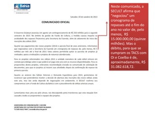 Neste comunicado, a
SECULT afirma que
“negociou” um
cronograma de
repasses até o fim do
ano no valor de, pelo
menos, R$
15.000.000,00 (quinze
milhões). Mas o
débito, para que se
cumpram os TACS com
Oi e Coelba é de,
aproximadamente, R$
31.082.618,72.
 