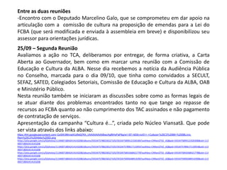 Entre as duas reuniões
-Encontro com o Deputado Marcelino Galo, que se comprometeu em dar apoio na
articulação com a comissão de cultura na proposição de emendas para a Lei do
FCBA (que será modificada e enviada à assembleia em breve) e disponibilizou seu
assessor para orientações jurídicas.
25/09 – Segunda Reunião
Avaliamos a ação no TCA, deliberamos por entregar, de forma criativa, a Carta
Aberta ao Governador, bem como em marcar uma reunião com a Comissão de
Educação e Cultura da ALBA. Nesse dia recebemos a notícia da Audiência Pública
no Conselho, marcada para o dia 09/10, que tinha como convidados a SECULT,
SEFAZ, SATED, Colegiados Setoriais, Comissão de Educação e Cultura da ALBA, OAB
e Ministério Público.
Nesta reunião também se iniciaram as discussões sobre como as formas legais de
se atuar diante dos problemas encontrados tanto no que tange ao repasse de
recursos ao FCBA quanto ao não cumprimento dos TAC assinados e não pagamento
de contratação de serviços.
Apresentação da campanha “Cultura é...”, criada pelo Núcleo Viansatã. Que pode
ser vista através dos links abaixo:
https://lh4.googleusercontent.com/-GySW3MnvslA/Ulfw0j7Kh_I/AAAAAAAABwc/hgf6HyPaP6g/w1187-h839-no/01+-+Cultura+%25C3%2589+%255BLivro-
Rem%25C3%25A9dio%255D.png
https://plus.google.com/u/0/photos/113400718042414143208/albums/5933475788236527105/5933475899121926306?authkey=CNfwxI2TtO_IJQ&pid=5933475899121926306&oid=113
400718042414143208
https://plus.google.com/u/0/photos/113400718042414143208/albums/5933475788236527105/5933475789617133954?authkey=CNfwxI2TtO_IJQ&pid=5933475789617133954&oid=113
400718042414143208
https://plus.google.com/u/0/photos/113400718042414143208/albums/5933475788236527105/5933475843368421778?authkey=CNfwxI2TtO_IJQ&pid=5933475843368421778&oid=113
400718042414143208
https://plus.google.com/u/0/photos/113400718042414143208/albums/5933475788236527105/5933475905048914290?authkey=CNfwxI2TtO_IJQ&pid=5933475905048914290&oid=113
400718042414143208
 