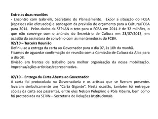 Entre as duas reuniões
- Encontro com Gabrielli, Secretário do Planejamento. Expor a situação do FCBA
(repasses não efetuados) e sondagem da previsão de orçamento para a Cultura/FCBA
para 2014. Pelos dados da SEPLAN o teto para o FCBA em 2014 é de 32 milhões, o
que não converge com o anúncio do Secretário de Cultura em 23/07/2013, em
ocasião da assinatura de convênio com as mantenedoras do FCBA.
02/10 – Terceira Reunião
Definiu-se a entrega da carta ao Governador para o dia 07, às 10h da manhã.
Ficamos de aguardar confirmação de reunião com a Comissão de Cultura da Alba para
o dia 08.
Divisão em frentes de trabalho para melhor organização da nossa mobilização.
Imprensa/ações artísticas/representativa.
07/10 – Entrega da Carta Aberta ao Governador
A carta foi protocolada na Governadoria e os artistas que se fizeram presentes
levaram simbolicamente um “Carta Gigante”. Nesta ocasião, também foi entregue
cópias da carta aos passantes, entre eles Nelson Pelegrino e Póla Ribeiro, bem como
foi protocolada na SERIN – Secretaria de Relações Institucionais.
 