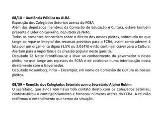 08/10 – Audiência Pública na ALBA
Exposição dos Colegiados Setoriais acerca do FCBA
Além dos deputados membros da Comissão de Educação e Cultura, estava também
presente o Líder do Governo, deputado Zé Neto.
Todos os presentes concordam sobre o direito dos nossos pleitos, sobretudo no que
tange ao repasse integral dos recursos previstos para o FCBA, assim como aderem à
luta por um orçamento digno (1,5% ou 2.014%) e não contingenciável para a Cultura.
Alertam para a importância da pressão popular neste quesito.
Deputado Zé Neto: Prontificou-se a levar ao conhecimento do governador o nosso
pleito, no que tange aos repasses do FCBA e de colaborar numa interlocução nossa
diretamente com o Governador.
Deputado Rosemberg Pinto – Encampar, em nome da Comissão de Cultura os nossos
pleitos.
08/09 – Reunião dos Colegiados Setoriais com o Secretário Albino Rubim
O secretário, que ainda não havia tido contato direto com os Colegiados Setoriais,
contextualizou o contingenciamento e forneceu números acerca do FCBA. A reunião
reafirmou o entendimento que temos da situação.
 