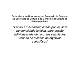 Carta aberta ao Governador, ao Secretário da Fazenda,
ao Secretário de Cultura e ao Conselho de Cultura do
Estado da Bahia
“Fundo é mecanismo criado por lei, sem
personalidade jurídica, para gestão
individualizada de recursos vinculados,
visando ao alcance de objetivos
específicos”
 