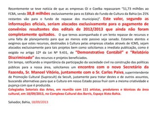 Recentemente se teve notícia de que as empresas Oi e Coelba repassaram “51,73 milhões ao
FCBA, sendo 38,8 milhões exclusivamente para os Editais do Fundo de Cultura da Bahia (os 25%
restantes vão para o fundo de repasse dos municípios)”. Este valor, segundo as
informações oficiais, seriam alocados exclusivamente para o pagamento de
convênios resultantes dos editais de 2012/2013 que ainda não foram
completamente quitados. O que temos acompanhado é um lento repasse de recursos e
uma falta de planejamento para que ao menos este passivo seja sanado. Estamos atentos e
exigimos que estes recursos, destinados à Cultura pelas empresas citadas através de ICMS, sejam
alocados exclusivamente para tais projetos bem como solicitamos a imediata publicação, como é
exigido no artigo 12º da Lei Nº 9.431, de “Demonstrativo Contábil” e “Relatório
Discriminado” dos recursos e projetos beneficiados.
Em tempo, ratificando a importância da participação da sociedade civil na construção das políticas
públicas para a nossa área, solicitamos um encontro com o novo Secretário da
Fazenda, Sr. Manoel Vitório, juntamente com o Sr. Carlos Paiva, superintendente
de Promoção Cultural (Suprocult) da Secult, justamente para tratar destes e de outros assuntos,
buscando alternativas para que a Cultura em nosso Estado possa fruir com a mesma criatividade e
pujança com que é produzida.
Colegiados Setoriais das Artes, em reunião com 111 artistas, produtores e técnicos da área
cultural, em 18/09/2013, no Complexo Cultural dos Barris, Espaço Xisto Bahia.
Salvador, Bahia, 18/09/2013
 