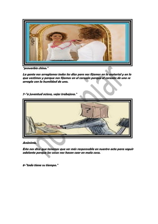 "proverbio chino."
La gente nos arreglamos todos los días pero nos fijamos en lo material y en lo
que vestimos y porque nos fijamos en el corazón porque el corazón de uno se
arregla con la humildad de uno.
7-"a juventud ociosa, vejes trabajosa."
Anónimo.
Esto nos dice que tenemos que ser más responsable en nuestro acto para seguir
adelante porque las cosas nos hacen caer en mala cosa.
8-"todo tiene su tiempo."
 