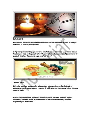 Eclesiastés 3
Esto nos da entender que todo mundo tiene un futuro pero si espera el tiempo
indicado se vuelve más increíble.
9-"¿y porque miras la paja que está en el ojo de tu hermano, y no echas de ver
la viga que está en tu propio ojo? ¿O como dirás a tu hermano: déjame sacar la
paja de tu ojo, y he aquí la viga en el ojo tuyo?"
"mateo 7:3-4"
Esto dice que hay que ayudar a la gente y a tus amigos no burlarte de el
porque te puede pasar peores cosas en la vida y no ser chismoso y mirar siempre
nuestro lado.
10-"no somos perfecto, podemos fallarle a gente cercana, procuro seguir
adelante, si miro a otras, es para tomar la decisiones correctas, no para
culparme por mi pasado."
 