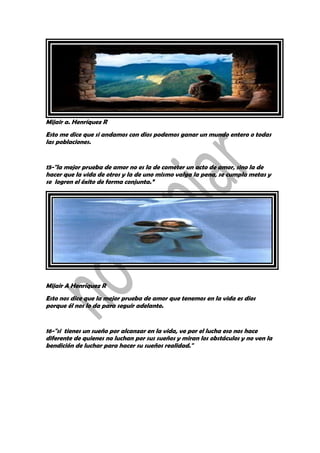 Mijair a. Henríquez R
Esto me dice que si andamos con dios podemos ganar un mundo entero o todas
las poblaciones.
15-"la mejor prueba de amor no es la de cometer un acto de amor, sino la de
hacer que la vida de otros y la de uno mismo valga la pena, se cumpla metas y
se logren el éxito de forma conjunta.”
Mijair A Henríquez R
Esto nos dice que la mejor prueba de amor que tenemos en la vida es dios
porque él nos lo da para seguir adelante.
16-"si tienes un sueño por alcanzar en la vida, ve por el lucha eso nos hace
diferente de quienes no luchan por sus sueños y miran los obstáculos y no ven la
bendición de luchar para hacer su sueños realidad."
 