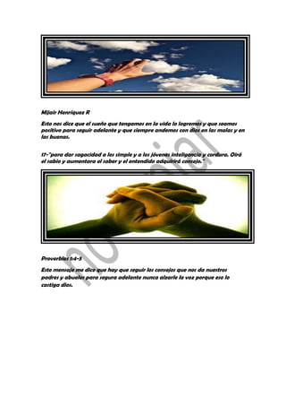 Mijair Henríquez R
Esto nos dice que el sueño que tengamos en la vida lo logremos y que seamos
positivo para seguir adelante y que siempre andemos con dios en las malas y en
las buenas.
17-"para dar sagacidad a los simple y a los jóvenes inteligencia y cordura. Oirá
el sabio y aumentara el saber y el entendido adquirirá consejo."
Proverbios 1:4-5
Este mensaje me dice que hay que seguir los consejos que nos da nuestros
padres y abuelos para segura adelante nunca alzarle la voz porque eso lo
castiga dios.
 